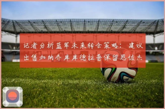 记者分析蓝军未来转会策略：建议出售加纳乔库库德拉普保留恩佐杰克逊