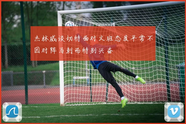 杰林威谈切特面对文班态度平常不因对阵马刺而特别兴奋