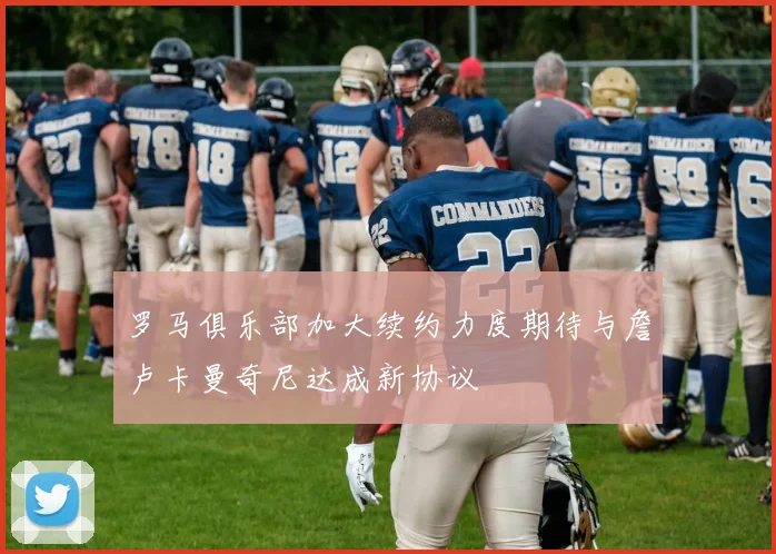 罗马俱乐部加大续约力度期待与詹卢卡曼奇尼达成新协议
