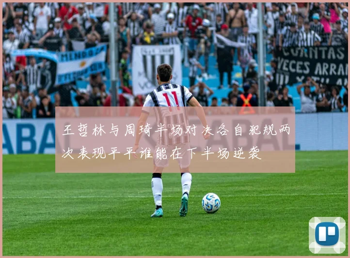 王哲林与周琦半场对决各自犯规两次表现平平谁能在下半场逆袭