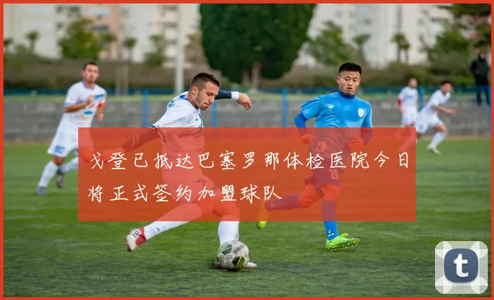 戈登已抵达巴塞罗那体检医院今日将正式签约加盟球队