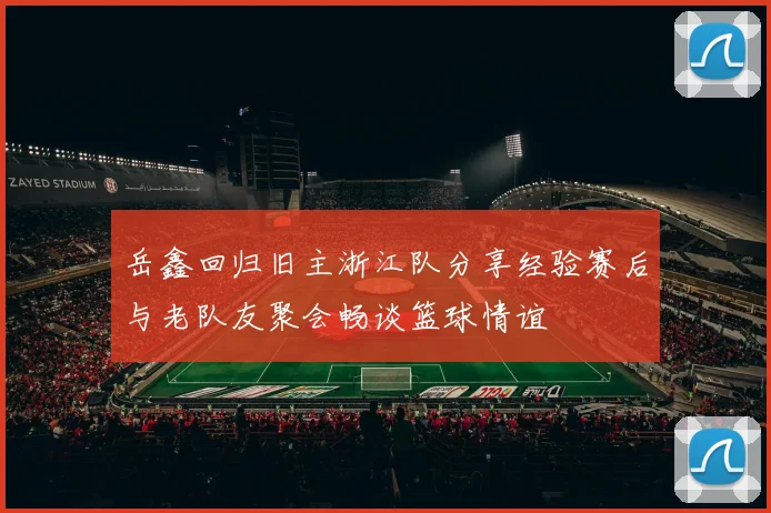 岳鑫回归旧主浙江队分享经验赛后与老队友聚会畅谈篮球情谊