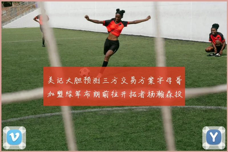 美记大胆预测三方交易方案字母哥加盟绿军布朗前往开拓者杨瀚森投奔雄鹿